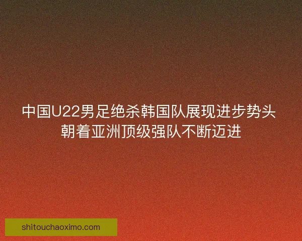 中国U22男足绝杀韩国队展现进步势头 朝着亚洲顶级强队不断迈进