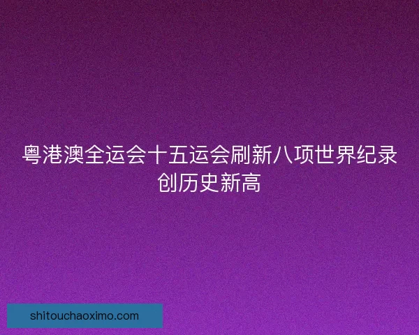 粤港澳全运会十五运会刷新八项世界纪录创历史新高