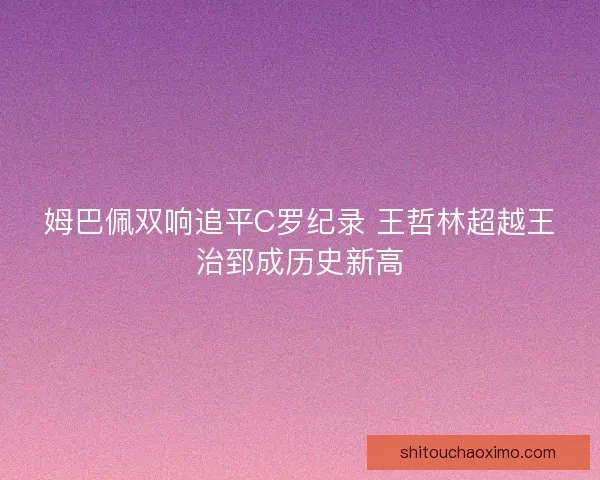 姆巴佩双响追平C罗纪录 王哲林超越王治郅成历史新高