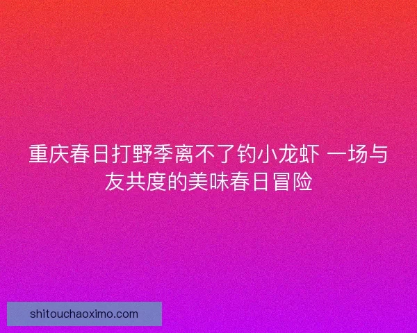 重庆春日打野季离不了钓小龙虾 一场与友共度的美味春日冒险