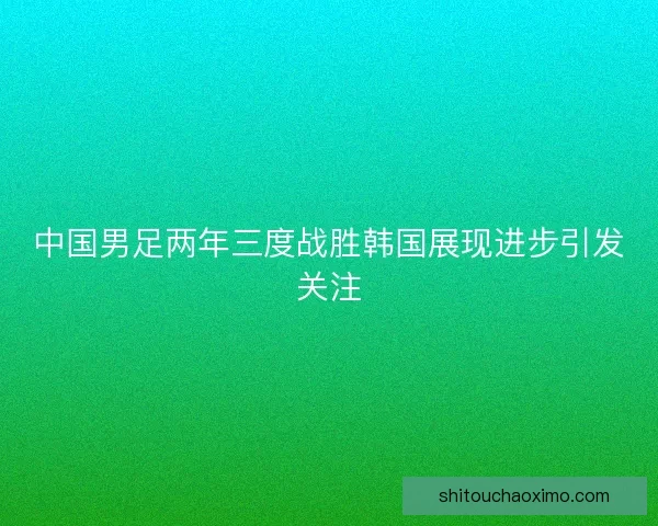 中国男足两年三度战胜韩国展现进步引发关注