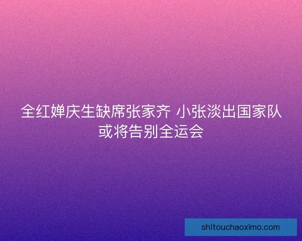 全红婵庆生缺席张家齐 小张淡出国家队或将告别全运会